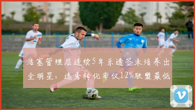 活塞管理层连续5年乐透签未培养出全明星,选秀转化率仅12%联盟最低