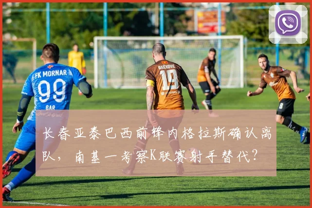 长春亚泰巴西前锋内格拉斯确认离队，南基一考察K联赛射手替代？